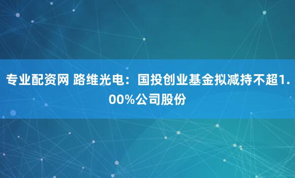 专业配资网 路维光电：国投创业基金拟减持不超1.00%公司股份