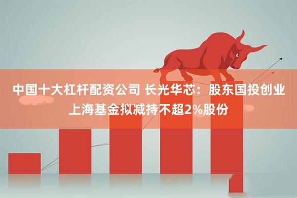 中国十大杠杆配资公司 长光华芯：股东国投创业上海基金拟减持不超2%股份