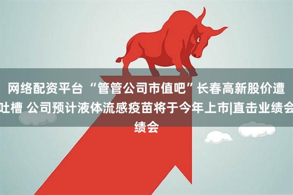 网络配资平台 “管管公司市值吧”长春高新股价遭吐槽 公司预计液体流感疫苗将于今年上市|直击业绩会