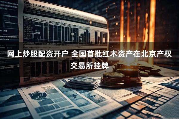 网上炒股配资开户 全国首批红木资产在北京产权交易所挂牌
