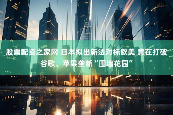 股票配资之家网 日本拟出新法对标欧美 意在打破谷歌、苹果垄断“围墙花园”