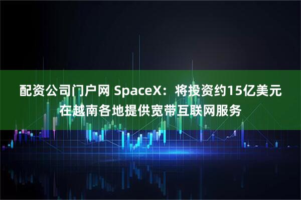 配资公司门户网 SpaceX：将投资约15亿美元在越南各地提供宽带互联网服务