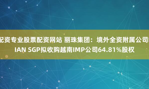 配资专业股票配资网站 丽珠集团：境外全资附属公司LIAN SGP拟收购越南IMP公司64.81%股权