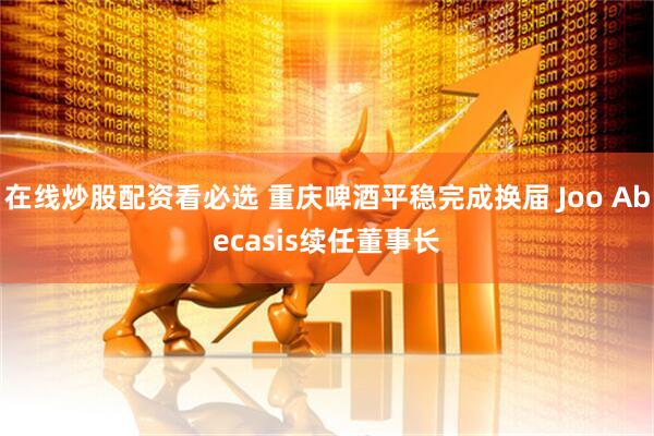 在线炒股配资看必选 重庆啤酒平稳完成换届 Joo Abecasis续任董事长