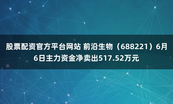 股票配资官方平台网站 前沿生物（688221）6月6日主力资金净卖出517.52万元
