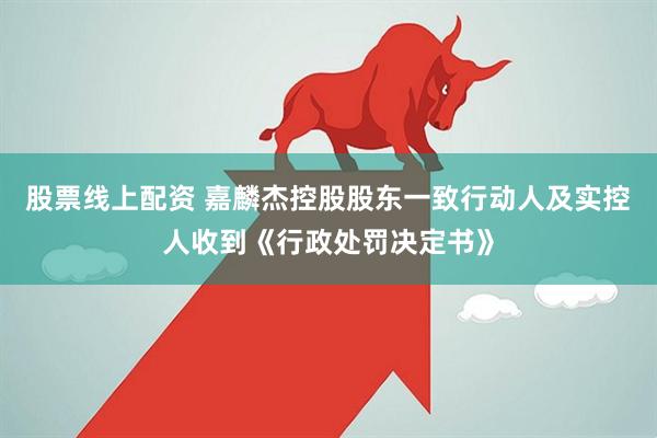 股票线上配资 嘉麟杰控股股东一致行动人及实控人收到《行政处罚决定书》