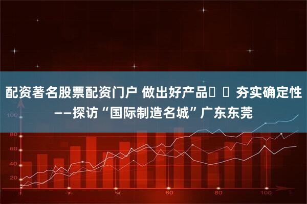 配资著名股票配资门户 做出好产品  夯实确定性——探访“国际制造名城”广东东莞