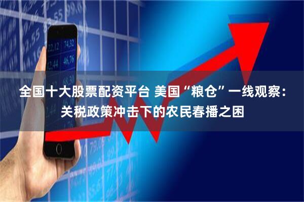 全国十大股票配资平台 美国“粮仓”一线观察：关税政策冲击下的农民春播之困