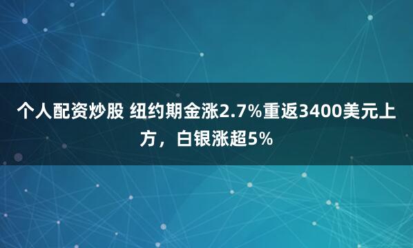 个人配资炒股 纽约期金涨2.7%重返3400美元上方，白银涨超5%