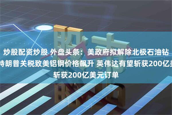 炒股配资炒股 外盘头条：美政府拟解除北极石油钻探限制 特朗普关税致美铝钢价格飙升 英伟达有望斩获200亿美元订单