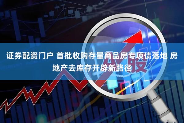 证券配资门户 首批收购存量商品房专项债落地 房地产去库存开辟新路径