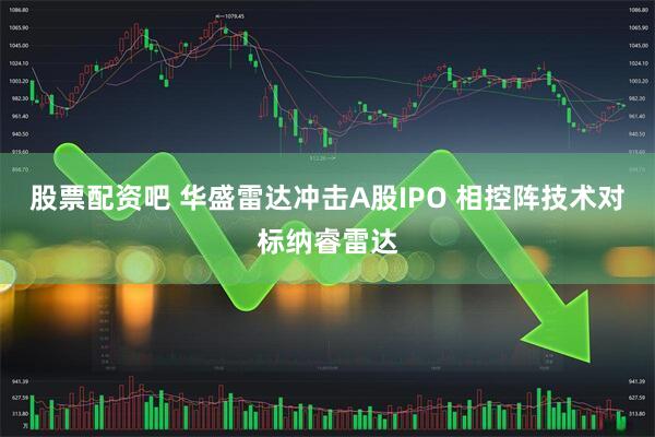 股票配资吧 华盛雷达冲击A股IPO 相控阵技术对标纳睿雷达