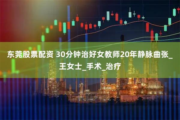 东莞股票配资 30分钟治好女教师20年静脉曲张_王女士_手术_治疗