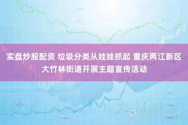 实盘炒股配资 垃圾分类从娃娃抓起 重庆两江新区大竹林街道开展主题宣传活动
