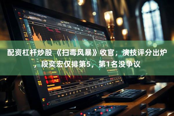 配资杠杆炒股 《扫毒风暴》收官，演技评分出炉，段奕宏仅排第5，第1名没争议