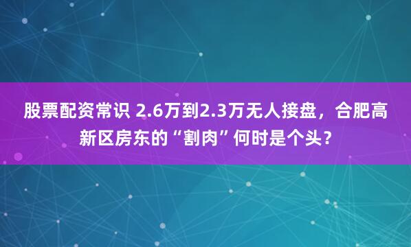 股票配资常识 2.6万到2.3万无人接盘，合肥高新区房东的“割肉”何时是个头？