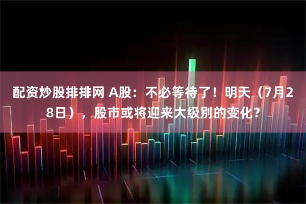 配资炒股排排网 A股：不必等待了！明天（7月28日），股市或将迎来大级别的变化？